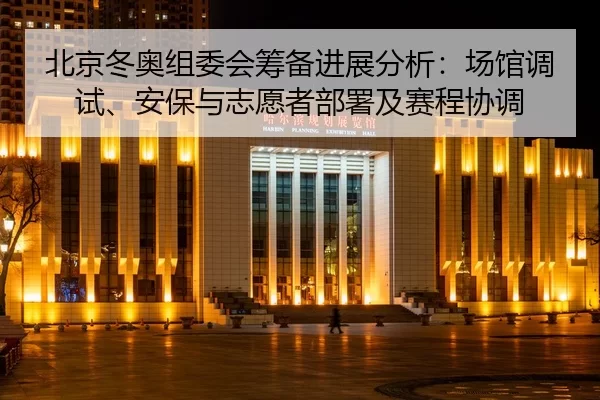 北京冬奥组委会筹备进展分析：场馆调试、安保与志愿者部署及赛程协调