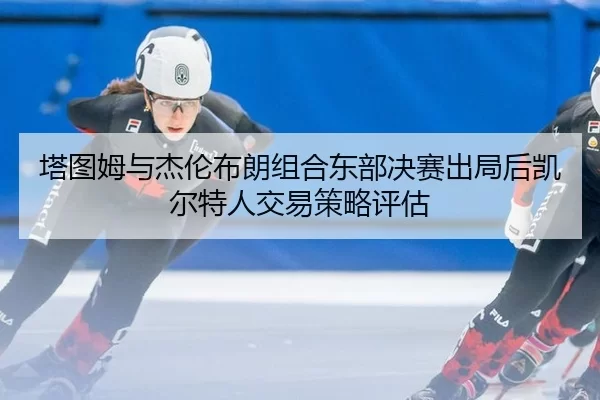 塔图姆与杰伦布朗组合东部决赛出局后凯尔特人交易策略评估