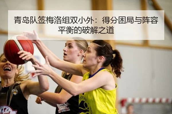 青岛队签梅洛组双小外：得分困局与阵容平衡的破解之道